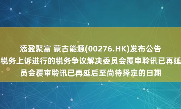 添盈聚富 蒙古能源(00276.HK)发布公告，预定今天就我们的税务上诉进行的税务争议解决委员会覆审聆讯已再延后至尚待择定的日期