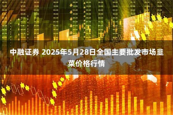 中融证券 2025年5月28日全国主要批发市场韭菜价格行情