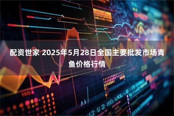 配资世家 2025年5月28日全国主要批发市场青鱼价格行情