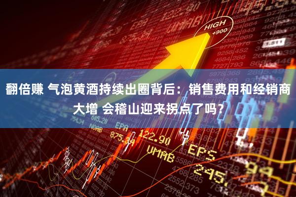翻倍赚 气泡黄酒持续出圈背后：销售费用和经销商大增 会稽山迎来拐点了吗？
