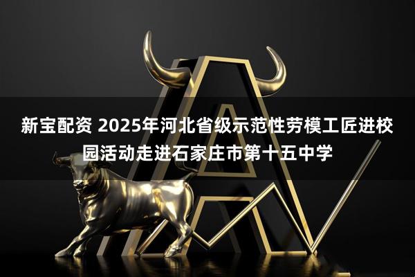 新宝配资 2025年河北省级示范性劳模工匠进校园活动走进石家庄市第十五中学