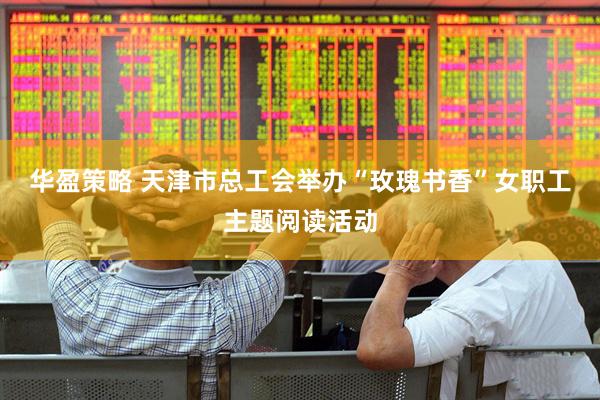 华盈策略 天津市总工会举办“玫瑰书香”女职工主题阅读活动