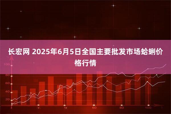 长宏网 2025年6月5日全国主要批发市场蛤蜊价格行情