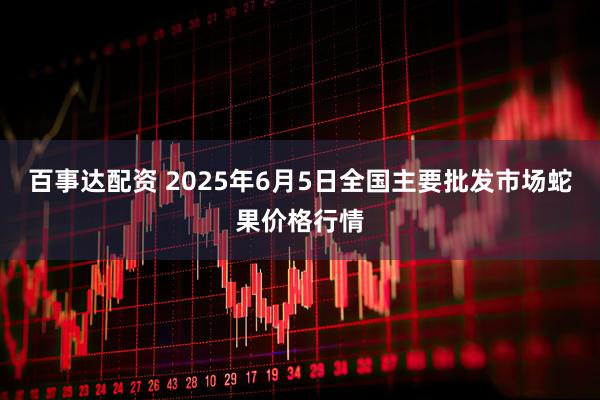 百事达配资 2025年6月5日全国主要批发市场蛇果价格行情