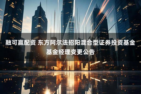 融可赢配资 东方阿尔法招阳混合型证券投资基金基金经理变更公告