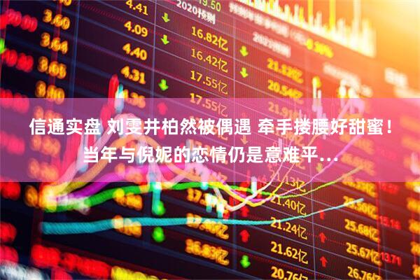 信通实盘 刘雯井柏然被偶遇 牵手搂腰好甜蜜！当年与倪妮的恋情仍是意难平…