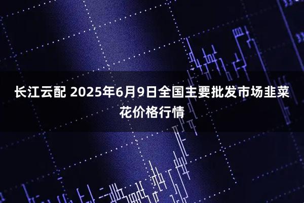 长江云配 2025年6月9日全国主要批发市场韭菜花价格行情
