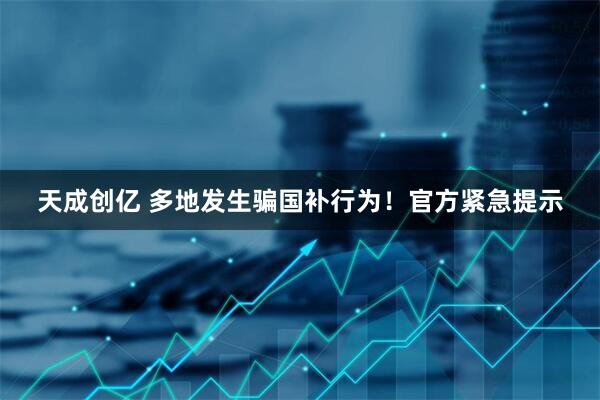 天成创亿 多地发生骗国补行为！官方紧急提示
