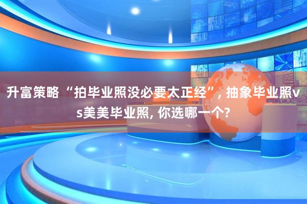 升富策略 “拍毕业照没必要太正经”, 抽象毕业照vs美美毕业照, 你选哪一个?
