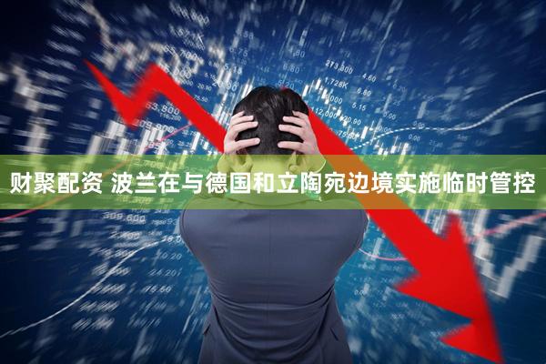 财聚配资 波兰在与德国和立陶宛边境实施临时管控
