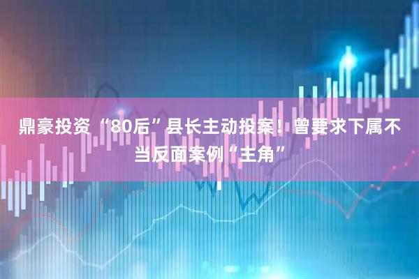 鼎豪投资 “80后”县长主动投案！曾要求下属不当反面案例“主角”