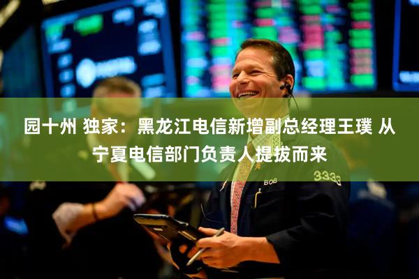 园十州 独家：黑龙江电信新增副总经理王璞 从宁夏电信部门负责人提拔而来