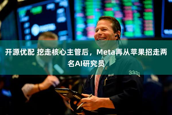 开源优配 挖走核心主管后，Meta再从苹果招走两名AI研究员