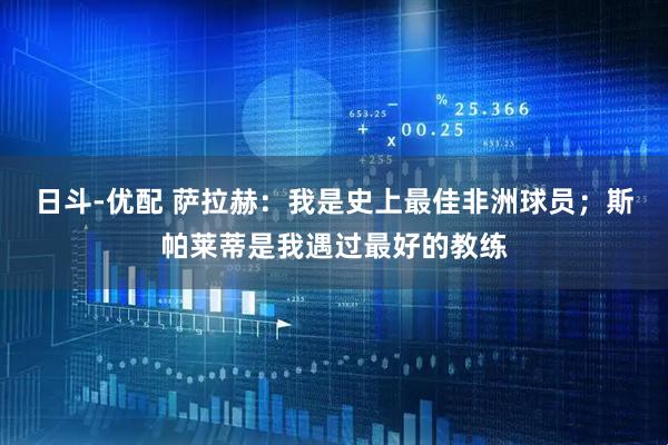 日斗-优配 萨拉赫：我是史上最佳非洲球员；斯帕莱蒂是我遇过最好的教练