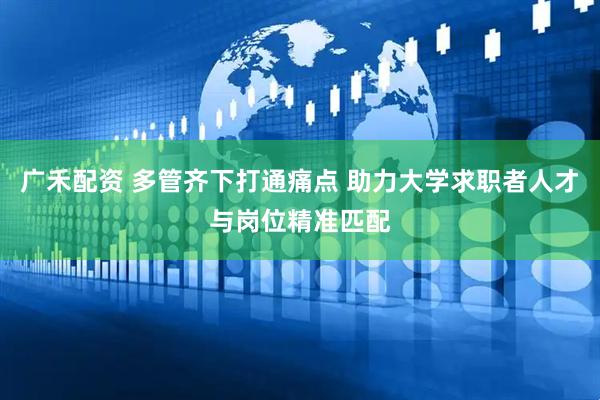 广禾配资 多管齐下打通痛点 助力大学求职者人才与岗位精准匹配
