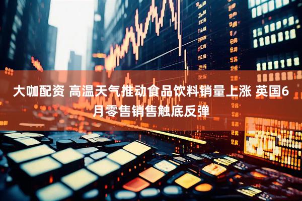 大咖配资 高温天气推动食品饮料销量上涨 英国6月零售销售触底反弹