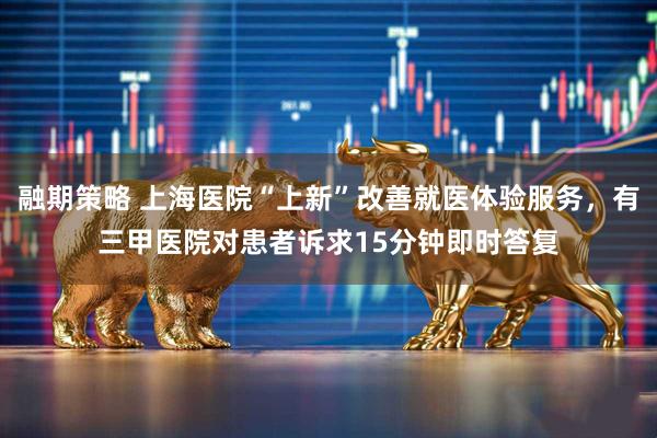融期策略 上海医院“上新”改善就医体验服务，有三甲医院对患者诉求15分钟即时答复
