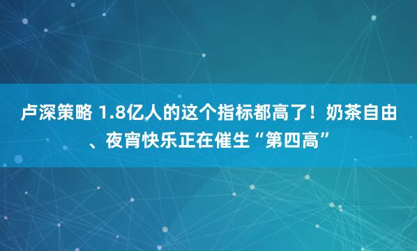 卢深策略 1.8亿人的这个指标都高了！奶茶自由、夜宵快乐正在催生“第四高”