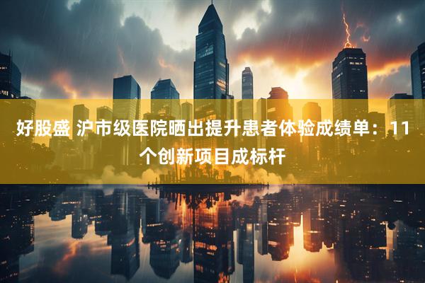 好股盛 沪市级医院晒出提升患者体验成绩单：11个创新项目成标杆