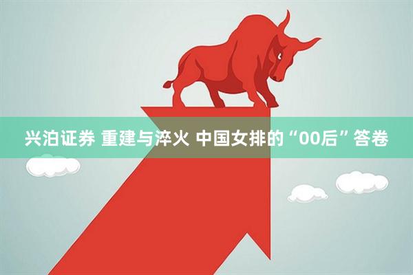兴泊证券 重建与淬火 中国女排的“00后”答卷