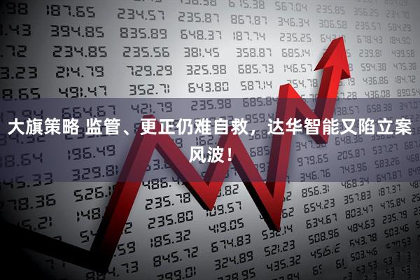 大旗策略 监管、更正仍难自救，达华智能又陷立案风波！