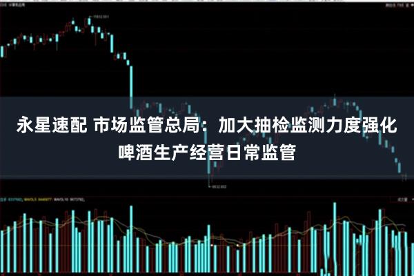 永星速配 市场监管总局：加大抽检监测力度强化啤酒生产经营日常监管