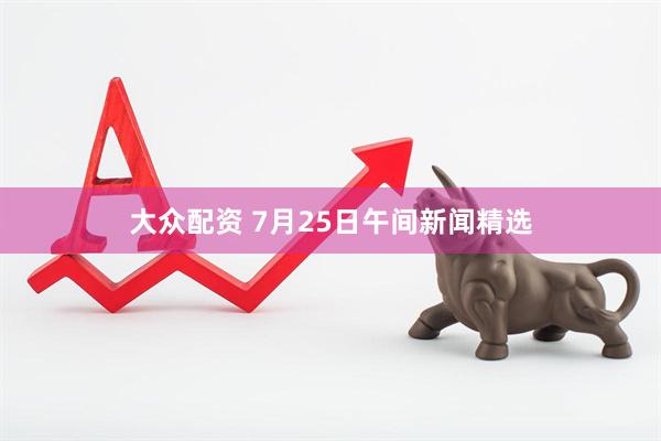 大众配资 7月25日午间新闻精选