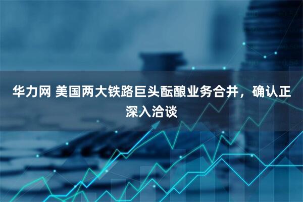 华力网 美国两大铁路巨头酝酿业务合并，确认正深入洽谈