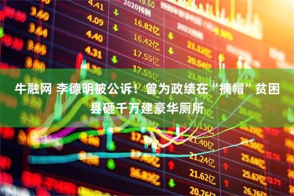牛融网 李德明被公诉！曾为政绩在“摘帽”贫困县砸千万建豪华厕所
