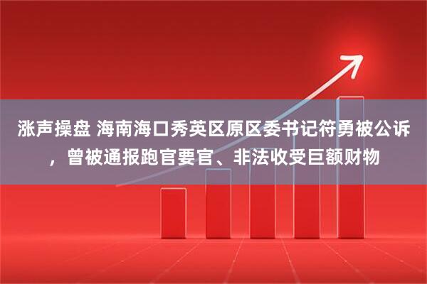 涨声操盘 海南海口秀英区原区委书记符勇被公诉，曾被通报跑官要官、非法收受巨额财物