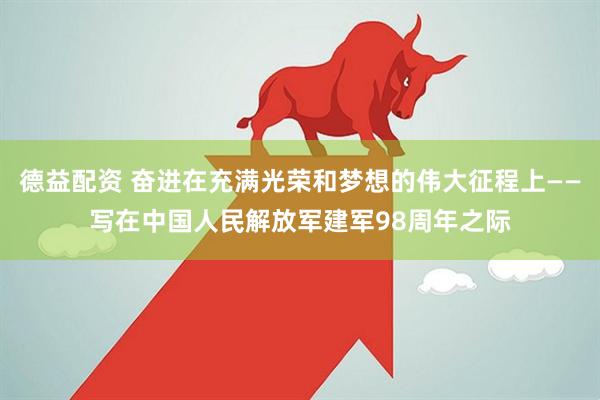 德益配资 奋进在充满光荣和梦想的伟大征程上——写在中国人民解放军建军98周年之际