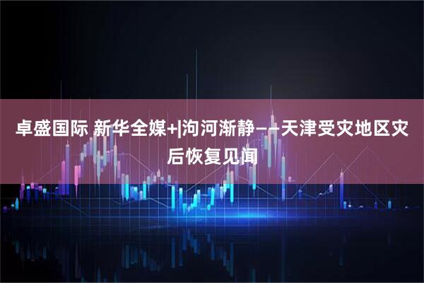 卓盛国际 新华全媒+|泃河渐静——天津受灾地区灾后恢复见闻
