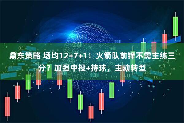 鼎东策略 场均12+7+1！火箭队前锋不需主练三分？加强中投+持球，主动转型