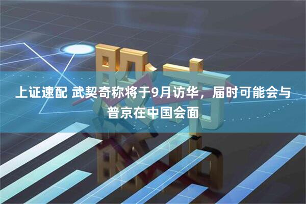 上证速配 武契奇称将于9月访华，届时可能会与普京在中国会面