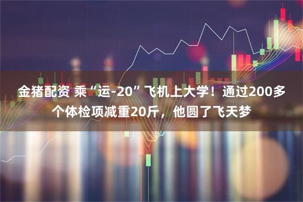 金猪配资 乘“运-20”飞机上大学！通过200多个体检项减重20斤，他圆了飞天梦