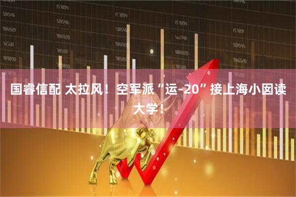 国睿信配 太拉风！空军派“运-20”接上海小囡读大学！