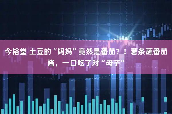 今裕堂 土豆的“妈妈”竟然是番茄？！薯条蘸番茄酱，一口吃了对“母子”
