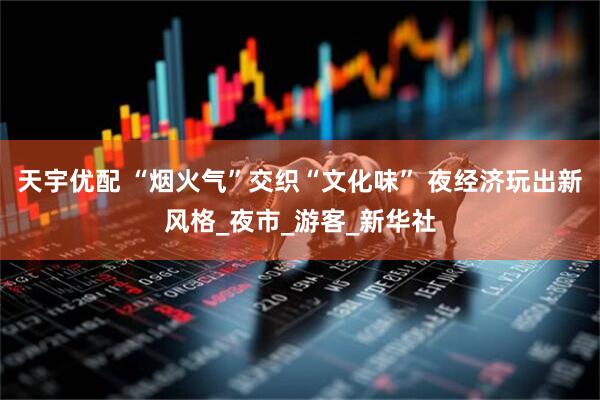 天宇优配 “烟火气”交织“文化味” 夜经济玩出新风格_夜市_游客_新华社
