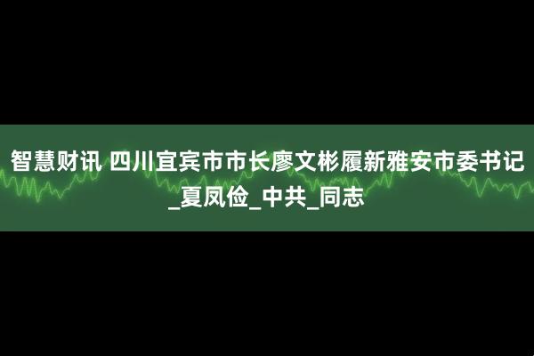 智慧财讯 四川宜宾市市长廖文彬履新雅安市委书记_夏凤俭_中共_同志