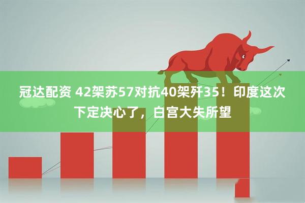 冠达配资 42架苏57对抗40架歼35！印度这次下定决心了，白宫大失所望