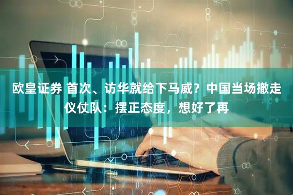 欧皇证券 首次、访华就给下马威？中国当场撤走仪仗队：摆正态度，想好了再