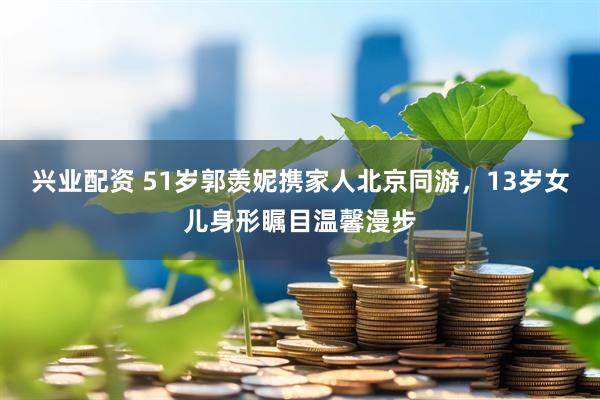 兴业配资 51岁郭羡妮携家人北京同游，13岁女儿身形瞩目温馨漫步