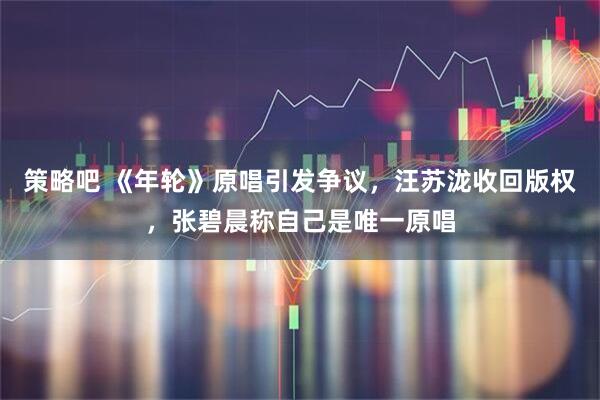 策略吧 《年轮》原唱引发争议，汪苏泷收回版权，张碧晨称自己是唯一原唱