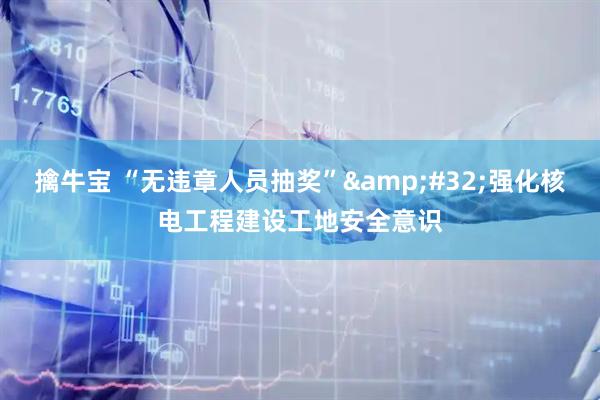 擒牛宝 “无违章人员抽奖”&#32;强化核电工程建设工地安全意识