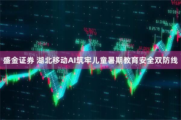 盛金证券 湖北移动AI筑牢儿童暑期教育安全双防线