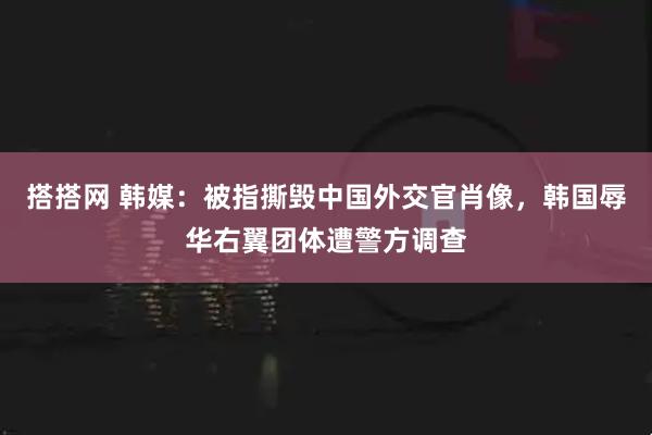 搭搭网 韩媒：被指撕毁中国外交官肖像，韩国辱华右翼团体遭警方调查