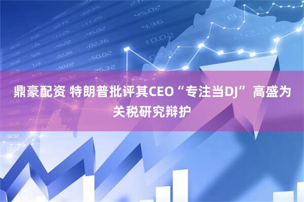 鼎豪配资 特朗普批评其CEO“专注当DJ” 高盛为关税研究辩护
