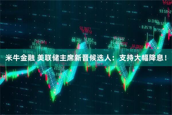 米牛金融 美联储主席新晋候选人：支持大幅降息！
