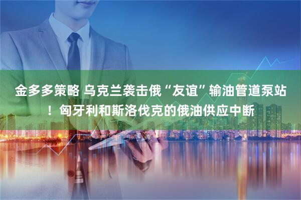 金多多策略 乌克兰袭击俄“友谊”输油管道泵站！匈牙利和斯洛伐克的俄油供应中断