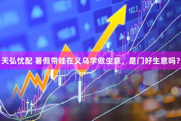 天弘忧配 暑假带娃在义乌学做生意，是门好生意吗？
